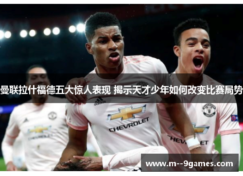 曼联拉什福德五大惊人表现 揭示天才少年如何改变比赛局势