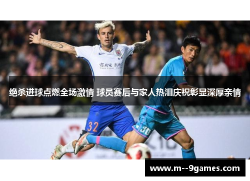 绝杀进球点燃全场激情 球员赛后与家人热泪庆祝彰显深厚亲情