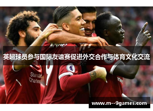 英超球员参与国际友谊赛促进外交合作与体育文化交流 英超球员参与国际友谊赛促进外交合作与体育文化交流