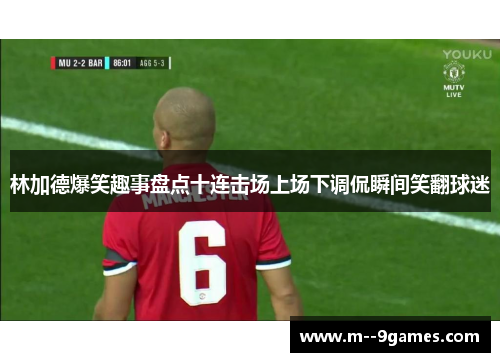林加德爆笑趣事盘点十连击场上场下调侃瞬间笑翻球迷 林加德爆笑趣事盘点十连击场上场下调侃瞬间笑翻球迷
