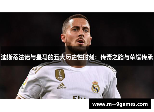 迪斯蒂法诺与皇马的五大历史性时刻：传奇之路与荣耀传承