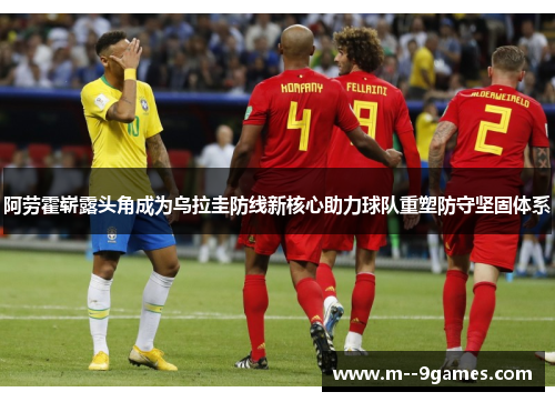 阿劳霍崭露头角成为乌拉圭防线新核心助力球队重塑防守坚固体系 阿劳霍崭露头角成为乌拉圭防线新核心助力球队重塑防守坚固体系