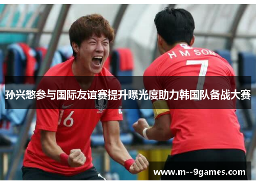 孙兴慜参与国际友谊赛提升曝光度助力韩国队备战大赛 孙兴慜参与国际友谊赛提升曝光度助力韩国队备战大赛