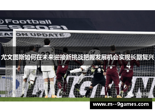 尤文图斯如何在未来迎接新挑战把握发展机会实现长期复兴 尤文图斯如何在未来迎接新挑战把握发展机会实现长期复兴