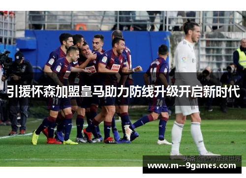 引援怀森加盟皇马助力防线升级开启新时代 引援怀森加盟皇马助力防线升级开启新时代