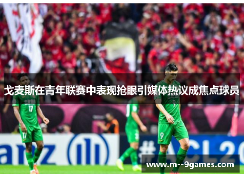 戈麦斯在青年联赛中表现抢眼引媒体热议成焦点球员 戈麦斯在青年联赛中表现抢眼引媒体热议成焦点球员