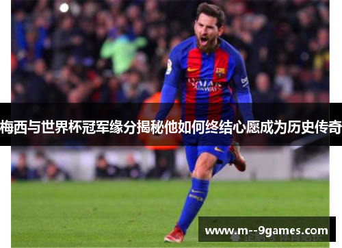 梅西与世界杯冠军缘分揭秘他如何终结心愿成为历史传奇