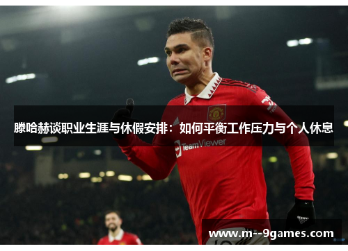 滕哈赫谈职业生涯与休假安排：如何平衡工作压力与个人休息