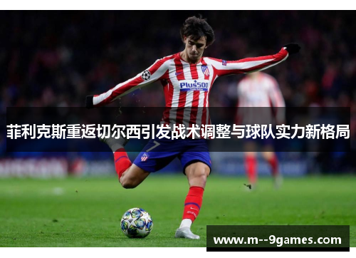 菲利克斯重返切尔西引发战术调整与球队实力新格局 菲利克斯重返切尔西引发战术调整与球队实力新格局
