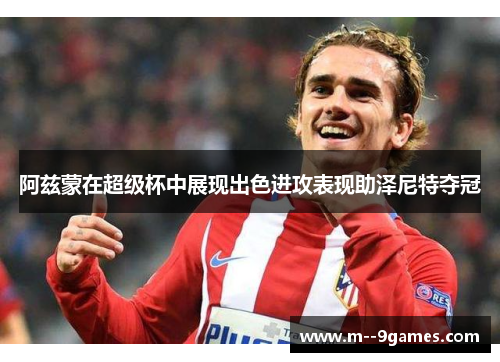 阿兹蒙在超级杯中展现出色进攻表现助泽尼特夺冠 阿兹蒙在超级杯中展现出色进攻表现助泽尼特夺冠