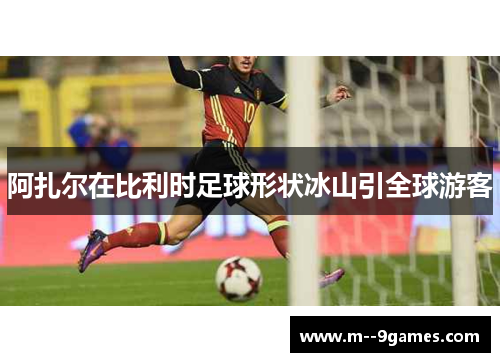 阿扎尔在比利时足球形状冰山引全球游客 阿扎尔在比利时足球形状冰山引全球游客