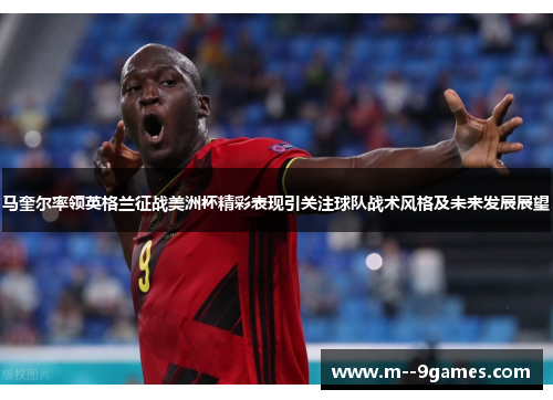 马奎尔率领英格兰征战美洲杯精彩表现引关注球队战术风格及未来发展展望 马奎尔率领英格兰征战美洲杯精彩表现引关注球队战术风格及未来发展展望